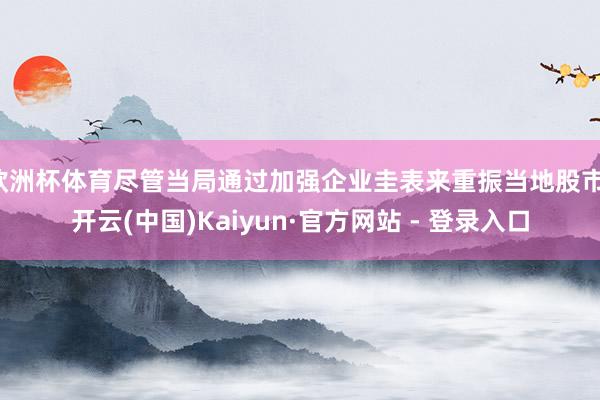 欧洲杯体育尽管当局通过加强企业圭表来重振当地股市-开云(中国)Kaiyun·官方网站 - 登录入口