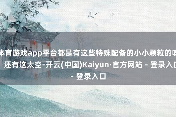 体育游戏app平台都是有这些特殊配备的小小颗粒的呀？还有这太空-开云(中国)Kaiyun·官方网站 - 登录入口