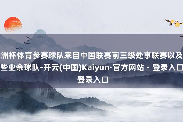 欧洲杯体育参赛球队来自中国联赛前三级处事联赛以及一些业余球队-开云(中国)Kaiyun·官方网站 - 登录入口