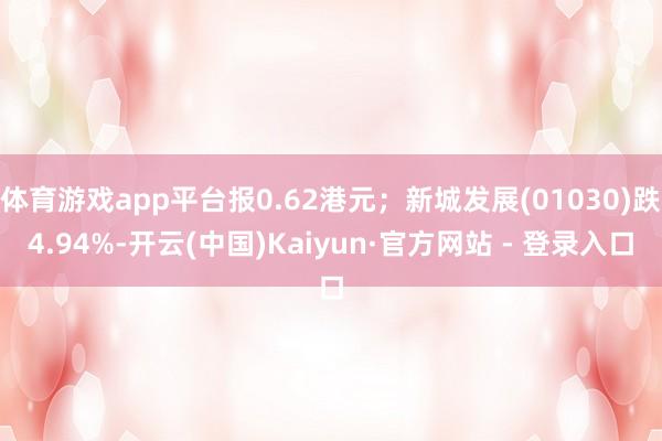 体育游戏app平台报0.62港元；新城发展(01030)跌4.94%-开云(中国)Kaiyun·官方网站 - 登录入口