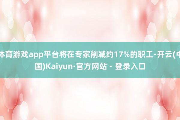 体育游戏app平台将在专家削减约17%的职工-开云(中国)Kaiyun·官方网站 - 登录入口