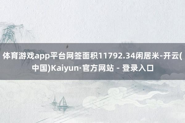 体育游戏app平台网签面积11792.34闲居米-开云(中国)Kaiyun·官方网站 - 登录入口